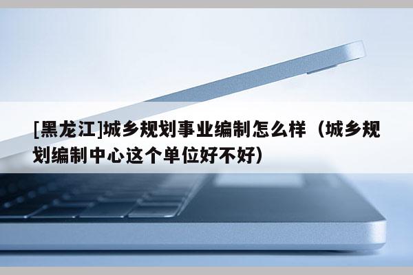 [黑龙江]城乡规划事业编制怎么样（城乡规划编制中心这个单位好不好）