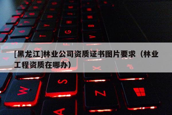 [黑龙江]林业公司资质证书图片要求（林业工程资质在哪办）