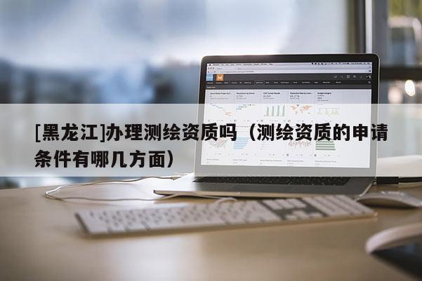 [黑龙江]办理测绘资质吗（测绘资质的申请条件有哪几方面）