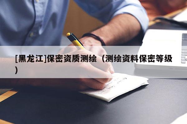 [黑龙江]保密资质测绘（测绘资料保密等级）