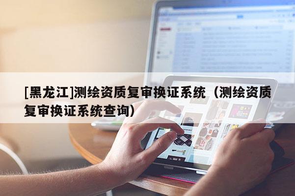 [黑龙江]测绘资质复审换证系统（测绘资质复审换证系统查询）