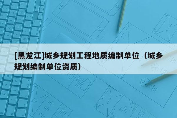 [黑龙江]城乡规划工程地质编制单位（城乡规划编制单位资质）