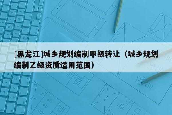 [黑龙江]城乡规划编制甲级转让（城乡规划编制乙级资质适用范围）