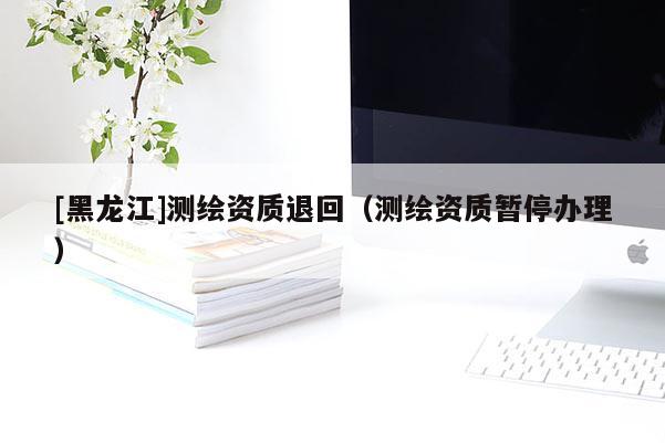 [黑龙江]测绘资质退回（测绘资质暂停办理）