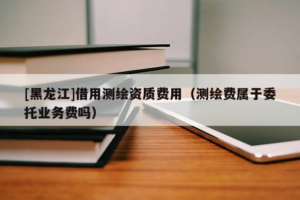 [黑龙江]借用测绘资质费用（测绘费属于委托业务费吗）