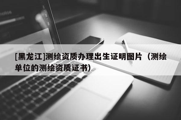 [黑龙江]测绘资质办理出生证明图片（测绘单位的测绘资质证书）