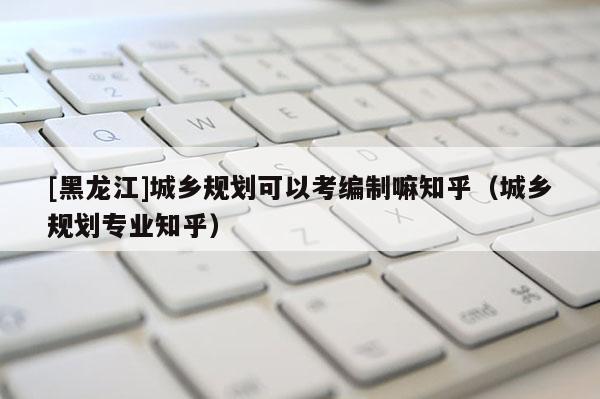 [黑龙江]城乡规划可以考编制嘛知乎（城乡规划专业知乎）