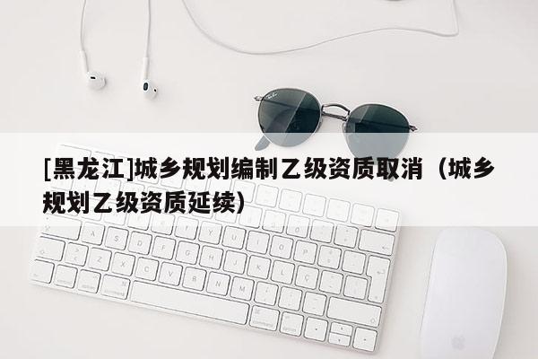 [黑龙江]城乡规划编制乙级资质取消（城乡规划乙级资质延续）