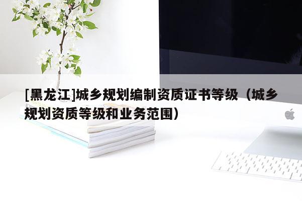 [黑龙江]城乡规划编制资质证书等级（城乡规划资质等级和业务范围）