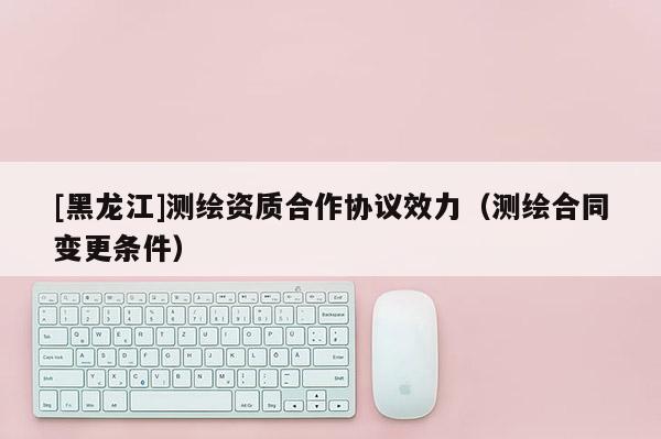 [黑龙江]测绘资质合作协议效力（测绘合同变更条件）