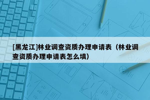 [黑龙江]林业调查资质办理申请表（林业调查资质办理申请表怎么填）