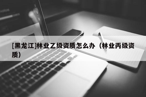 [黑龙江]林业乙级资质怎么办（林业丙级资质）