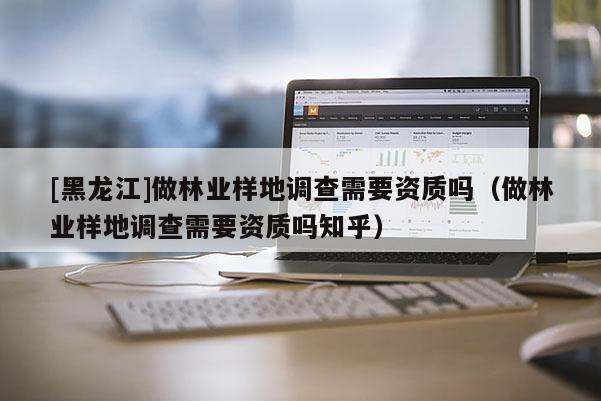 [黑龙江]做林业样地调查需要资质吗（做林业样地调查需要资质吗知乎）