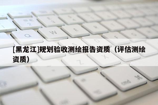 [黑龙江]规划验收测绘报告资质（评估测绘资质）