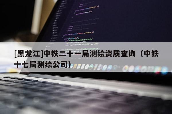 [黑龙江]中铁二十一局测绘资质查询（中铁十七局测绘公司）