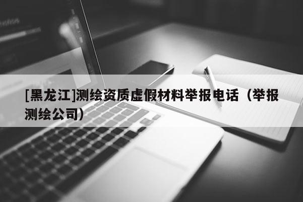 [黑龙江]测绘资质虚假材料举报电话（举报测绘公司）