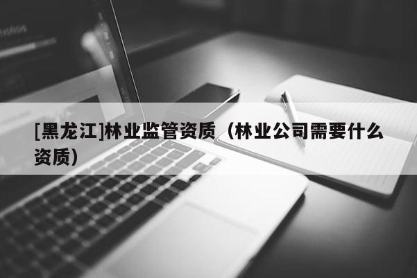 [黑龙江]林业监管资质（林业公司需要什么资质）