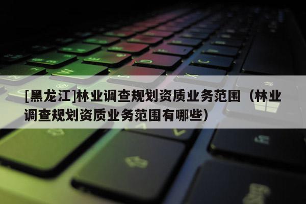 [黑龙江]林业调查规划资质业务范围（林业调查规划资质业务范围有哪些）