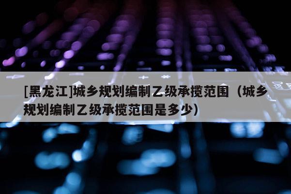 [黑龙江]城乡规划编制乙级承揽范围（城乡规划编制乙级承揽范围是多少）