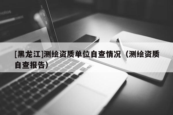 [黑龙江]测绘资质单位自查情况（测绘资质自查报告）