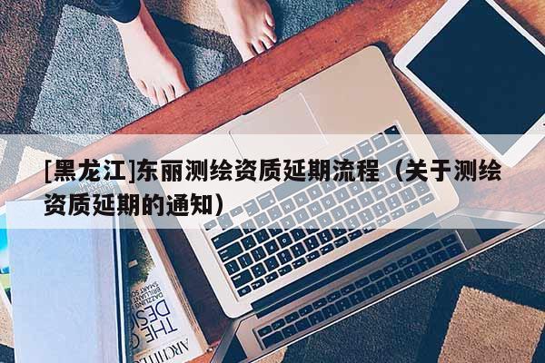 [黑龙江]东丽测绘资质延期流程（关于测绘资质延期的通知）