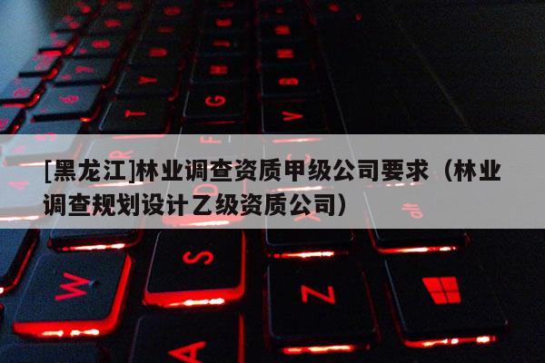 [黑龙江]林业调查资质甲级公司要求（林业调查规划设计乙级资质公司）