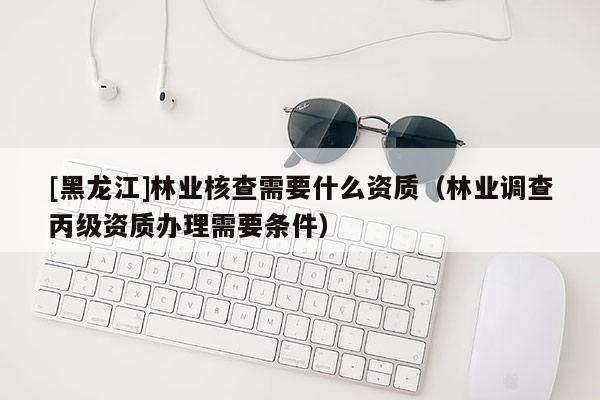 [黑龙江]林业核查需要什么资质（林业调查丙级资质办理需要条件）