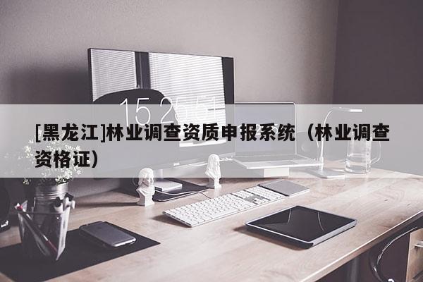 [黑龙江]林业调查资质申报系统（林业调查资格证）