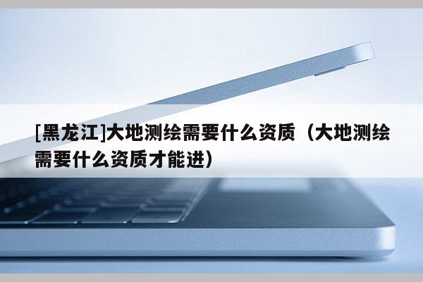 [黑龙江]大地测绘需要什么资质（大地测绘需要什么资质才能进）