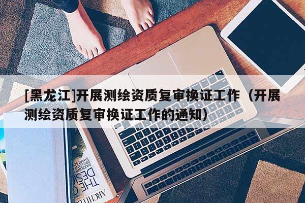 [黑龙江]开展测绘资质复审换证工作（开展测绘资质复审换证工作的通知）