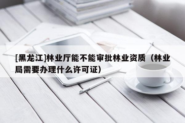 [黑龙江]林业厅能不能审批林业资质（林业局需要办理什么许可证）