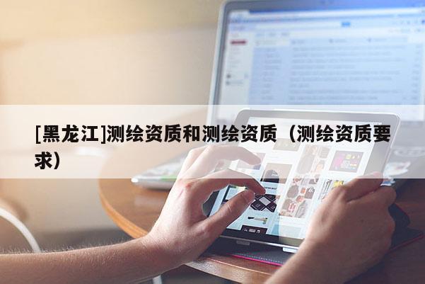 [黑龙江]测绘资质和测绘资质（测绘资质要求）