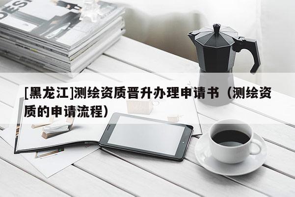 [黑龙江]测绘资质晋升办理申请书（测绘资质的申请流程）