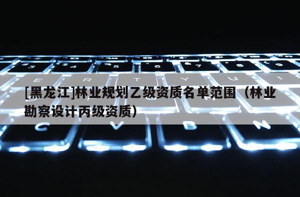 [黑龙江]林业规划乙级资质名单范围（林业勘察设计丙级资质）