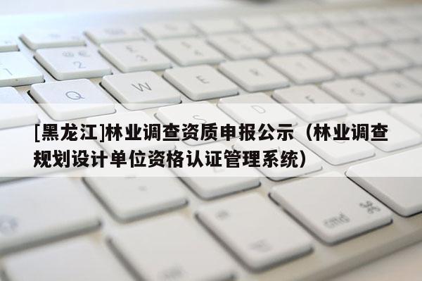 [黑龙江]林业调查资质申报公示（林业调查规划设计单位资格认证管理系统）