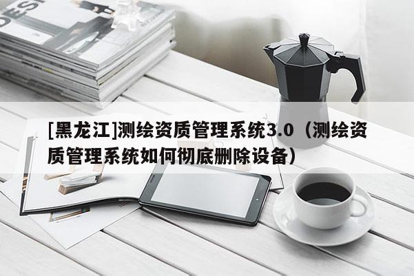 [黑龙江]测绘资质管理系统3.0（测绘资质管理系统如何彻底删除设备）
