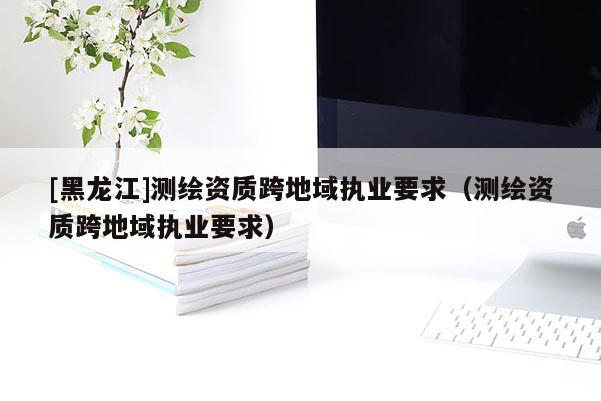 [黑龙江]测绘资质跨地域执业要求（测绘资质跨地域执业要求）