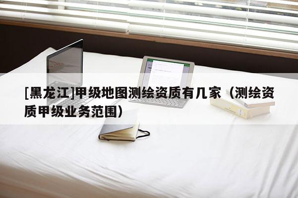 [黑龙江]甲级地图测绘资质有几家（测绘资质甲级业务范围）