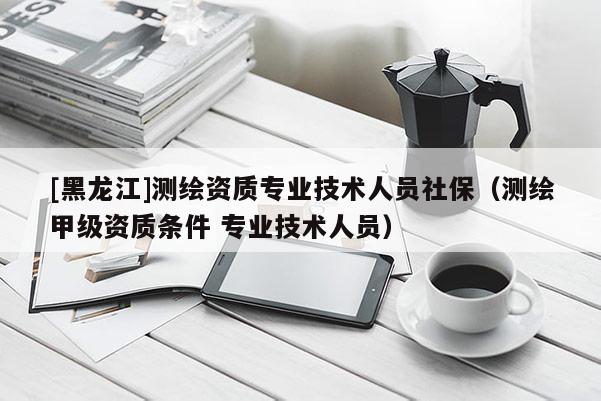 [黑龙江]测绘资质专业技术人员社保（测绘甲级资质条件 专业技术人员）