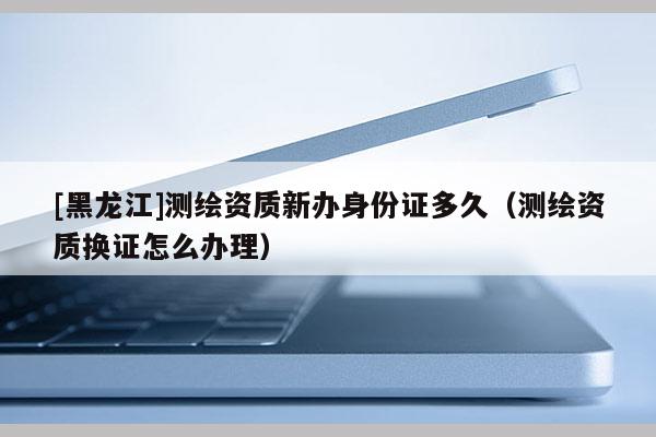 [黑龙江]测绘资质新办身份证多久（测绘资质换证怎么办理）