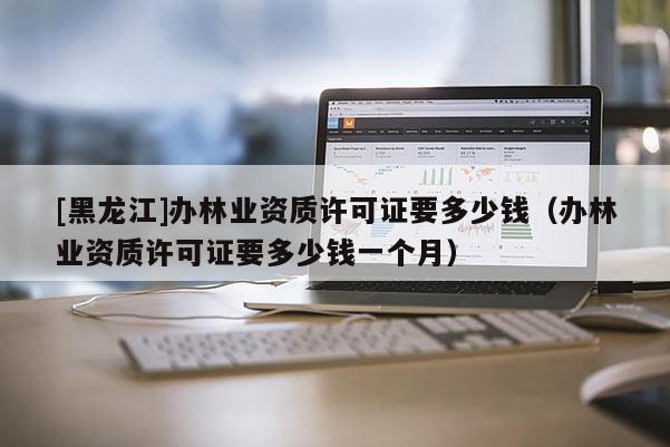 [黑龙江]办林业资质许可证要多少钱（办林业资质许可证要多少钱一个月）