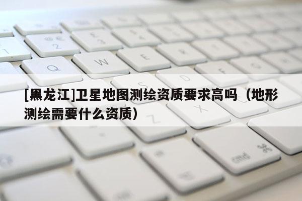 [黑龙江]卫星地图测绘资质要求高吗（地形测绘需要什么资质）