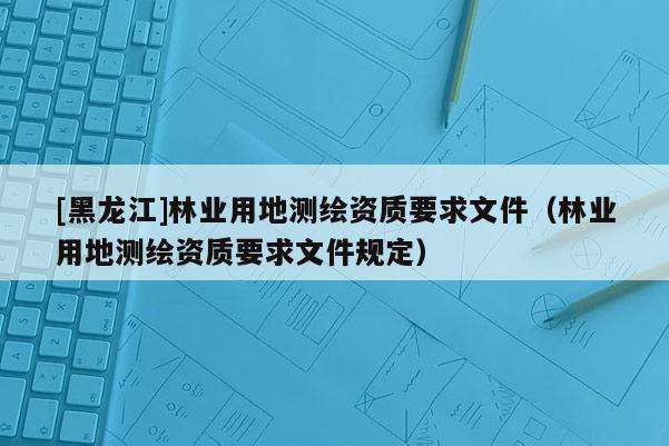 [黑龙江]林业用地测绘资质要求文件（林业用地测绘资质要求文件规定）
