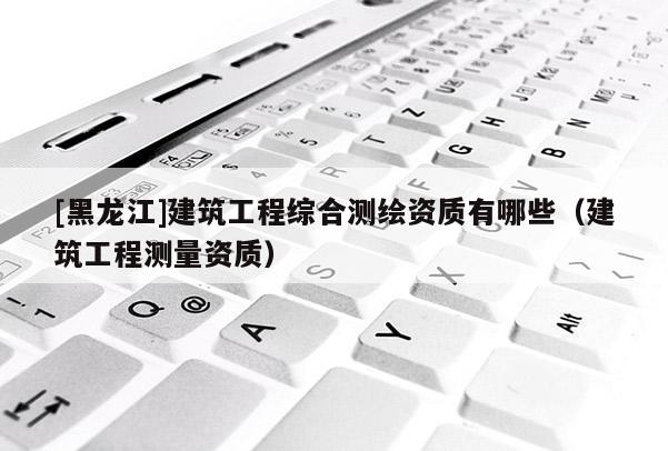 [黑龙江]建筑工程综合测绘资质有哪些（建筑工程测量资质）
