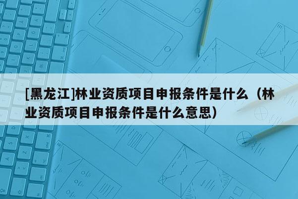 [黑龙江]林业资质项目申报条件是什么（林业资质项目申报条件是什么意思）
