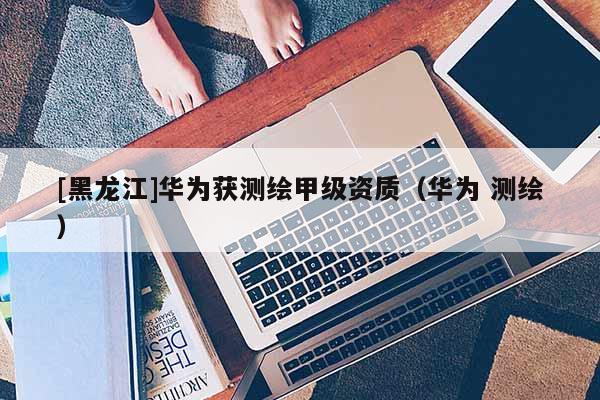 [黑龙江]华为获测绘甲级资质（华为 测绘）