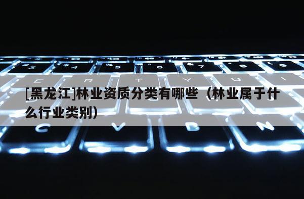 [黑龙江]林业资质分类有哪些（林业属于什么行业类别）
