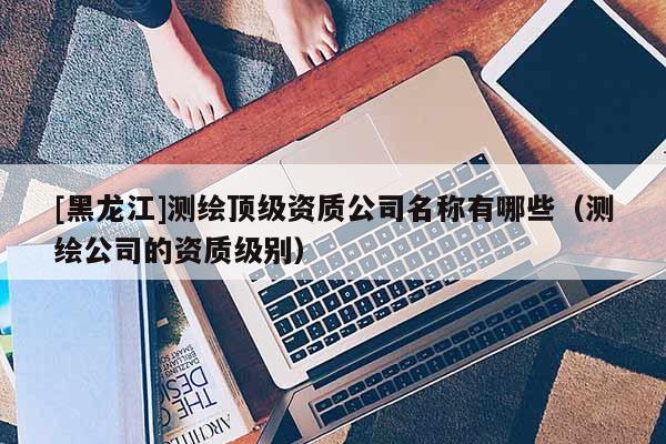 [黑龙江]测绘顶级资质公司名称有哪些（测绘公司的资质级别）