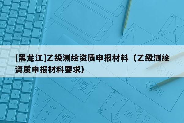[黑龙江]乙级测绘资质申报材料（乙级测绘资质申报材料要求）