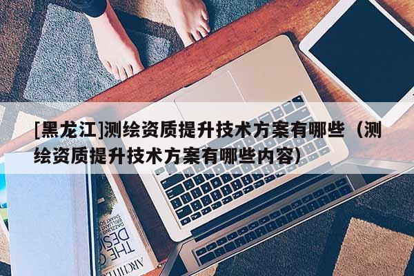 [黑龙江]测绘资质提升技术方案有哪些（测绘资质提升技术方案有哪些内容）